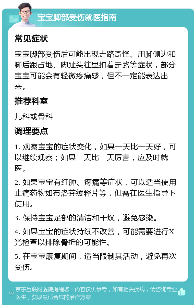 宝宝脚部受伤就医指南 常见症状 宝宝脚部受伤后可能出现走路奇怪、用脚侧边和脚后跟占地、脚趾头往里扣着走路等症状，部分宝宝可能会有轻微疼痛感，但不一定能表达出来。 推荐科室 儿科或骨科 调理要点 1. 观察宝宝的症状变化，如果一天比一天好，可以继续观察；如果一天比一天厉害，应及时就医。 2. 如果宝宝有红肿、疼痛等症状，可以适当使用止痛药物如布洛芬缓释片等，但需在医生指导下使用。 3. 保持宝宝足部的清洁和干燥，避免感染。 4. 如果宝宝的症状持续不改善，可能需要进行X光检查以排除骨折的可能性。 5. 在宝宝康复期间，适当限制其活动，避免再次受伤。