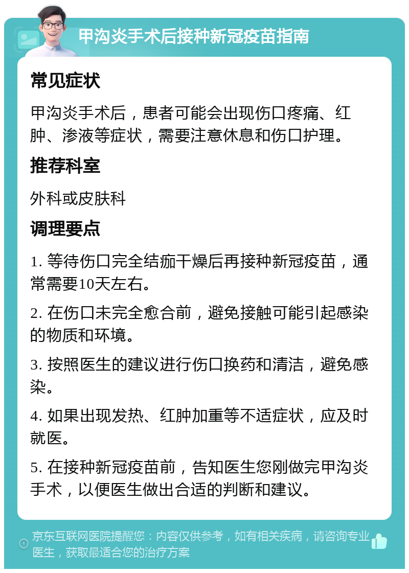 甲沟炎手术后接种新冠疫苗指南 常见症状 甲沟炎手术后，患者可能会出现伤口疼痛、红肿、渗液等症状，需要注意休息和伤口护理。 推荐科室 外科或皮肤科 调理要点 1. 等待伤口完全结痂干燥后再接种新冠疫苗，通常需要10天左右。 2. 在伤口未完全愈合前，避免接触可能引起感染的物质和环境。 3. 按照医生的建议进行伤口换药和清洁，避免感染。 4. 如果出现发热、红肿加重等不适症状，应及时就医。 5. 在接种新冠疫苗前，告知医生您刚做完甲沟炎手术，以便医生做出合适的判断和建议。