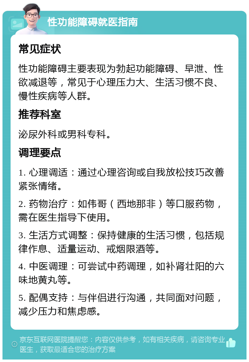 性功能障碍就医指南 常见症状 性功能障碍主要表现为勃起功能障碍、早泄、性欲减退等，常见于心理压力大、生活习惯不良、慢性疾病等人群。 推荐科室 泌尿外科或男科专科。 调理要点 1. 心理调适：通过心理咨询或自我放松技巧改善紧张情绪。 2. 药物治疗：如伟哥（西地那非）等口服药物，需在医生指导下使用。 3. 生活方式调整：保持健康的生活习惯，包括规律作息、适量运动、戒烟限酒等。 4. 中医调理：可尝试中药调理，如补肾壮阳的六味地黄丸等。 5. 配偶支持：与伴侣进行沟通，共同面对问题，减少压力和焦虑感。