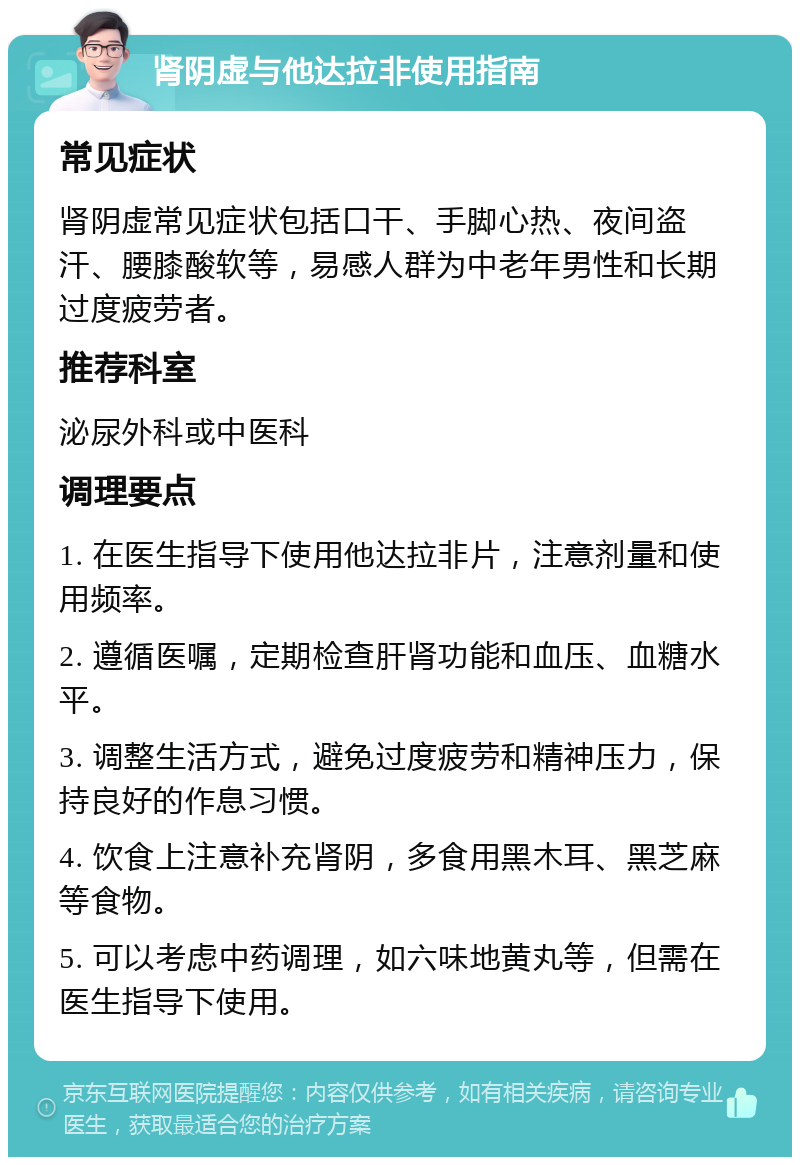 肾阴虚与他达拉非使用指南 常见症状 肾阴虚常见症状包括口干、手脚心热、夜间盗汗、腰膝酸软等，易感人群为中老年男性和长期过度疲劳者。 推荐科室 泌尿外科或中医科 调理要点 1. 在医生指导下使用他达拉非片，注意剂量和使用频率。 2. 遵循医嘱，定期检查肝肾功能和血压、血糖水平。 3. 调整生活方式，避免过度疲劳和精神压力，保持良好的作息习惯。 4. 饮食上注意补充肾阴，多食用黑木耳、黑芝麻等食物。 5. 可以考虑中药调理，如六味地黄丸等，但需在医生指导下使用。