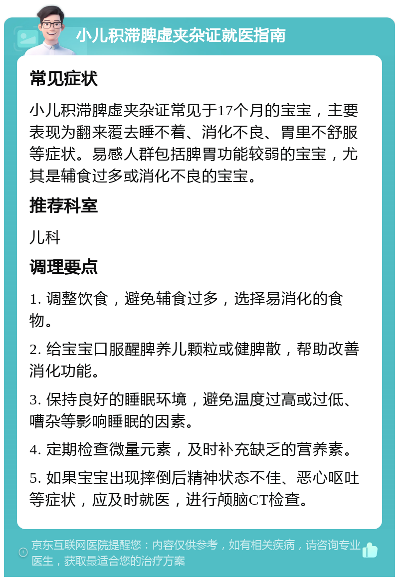 小儿积滞脾虚夹杂证就医指南 常见症状 小儿积滞脾虚夹杂证常见于17个月的宝宝，主要表现为翻来覆去睡不着、消化不良、胃里不舒服等症状。易感人群包括脾胃功能较弱的宝宝，尤其是辅食过多或消化不良的宝宝。 推荐科室 儿科 调理要点 1. 调整饮食，避免辅食过多，选择易消化的食物。 2. 给宝宝口服醒脾养儿颗粒或健脾散，帮助改善消化功能。 3. 保持良好的睡眠环境，避免温度过高或过低、嘈杂等影响睡眠的因素。 4. 定期检查微量元素，及时补充缺乏的营养素。 5. 如果宝宝出现摔倒后精神状态不佳、恶心呕吐等症状，应及时就医，进行颅脑CT检查。