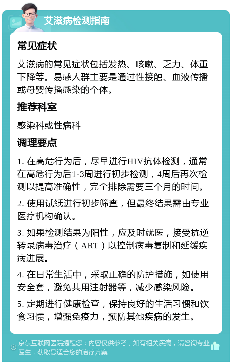 艾滋病检测指南 常见症状 艾滋病的常见症状包括发热、咳嗽、乏力、体重下降等。易感人群主要是通过性接触、血液传播或母婴传播感染的个体。 推荐科室 感染科或性病科 调理要点 1. 在高危行为后，尽早进行HIV抗体检测，通常在高危行为后1-3周进行初步检测，4周后再次检测以提高准确性，完全排除需要三个月的时间。 2. 使用试纸进行初步筛查，但最终结果需由专业医疗机构确认。 3. 如果检测结果为阳性，应及时就医，接受抗逆转录病毒治疗（ART）以控制病毒复制和延缓疾病进展。 4. 在日常生活中，采取正确的防护措施，如使用安全套，避免共用注射器等，减少感染风险。 5. 定期进行健康检查，保持良好的生活习惯和饮食习惯，增强免疫力，预防其他疾病的发生。