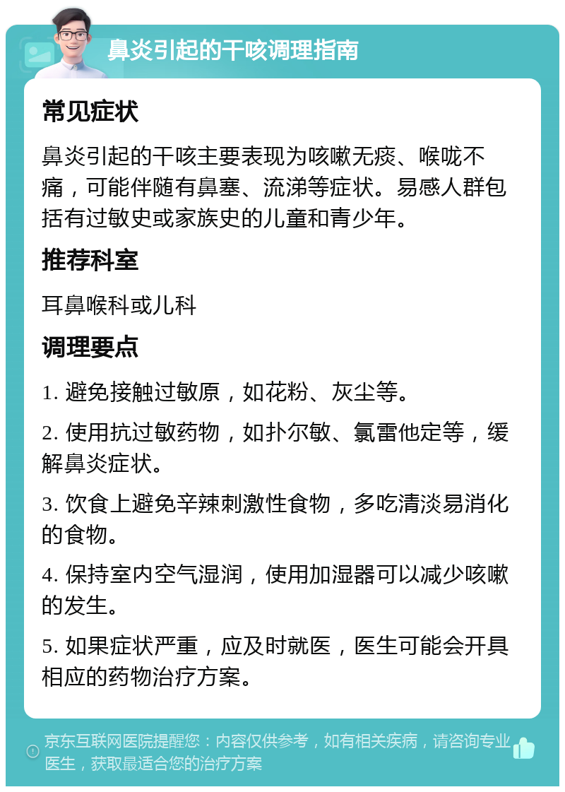 鼻炎引起的干咳调理指南 常见症状 鼻炎引起的干咳主要表现为咳嗽无痰、喉咙不痛，可能伴随有鼻塞、流涕等症状。易感人群包括有过敏史或家族史的儿童和青少年。 推荐科室 耳鼻喉科或儿科 调理要点 1. 避免接触过敏原，如花粉、灰尘等。 2. 使用抗过敏药物，如扑尔敏、氯雷他定等，缓解鼻炎症状。 3. 饮食上避免辛辣刺激性食物，多吃清淡易消化的食物。 4. 保持室内空气湿润，使用加湿器可以减少咳嗽的发生。 5. 如果症状严重，应及时就医，医生可能会开具相应的药物治疗方案。