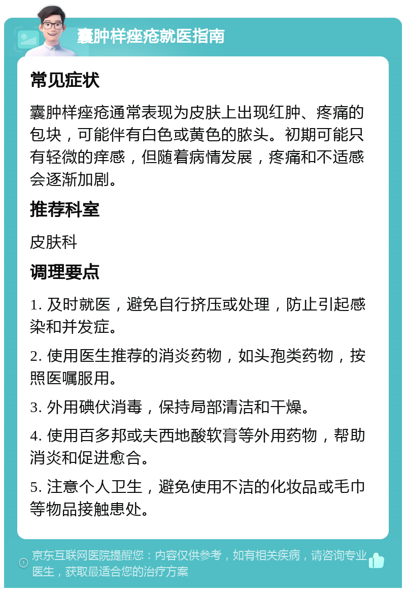 囊肿样痤疮就医指南 常见症状 囊肿样痤疮通常表现为皮肤上出现红肿、疼痛的包块，可能伴有白色或黄色的脓头。初期可能只有轻微的痒感，但随着病情发展，疼痛和不适感会逐渐加剧。 推荐科室 皮肤科 调理要点 1. 及时就医，避免自行挤压或处理，防止引起感染和并发症。 2. 使用医生推荐的消炎药物，如头孢类药物，按照医嘱服用。 3. 外用碘伏消毒，保持局部清洁和干燥。 4. 使用百多邦或夫西地酸软膏等外用药物，帮助消炎和促进愈合。 5. 注意个人卫生，避免使用不洁的化妆品或毛巾等物品接触患处。