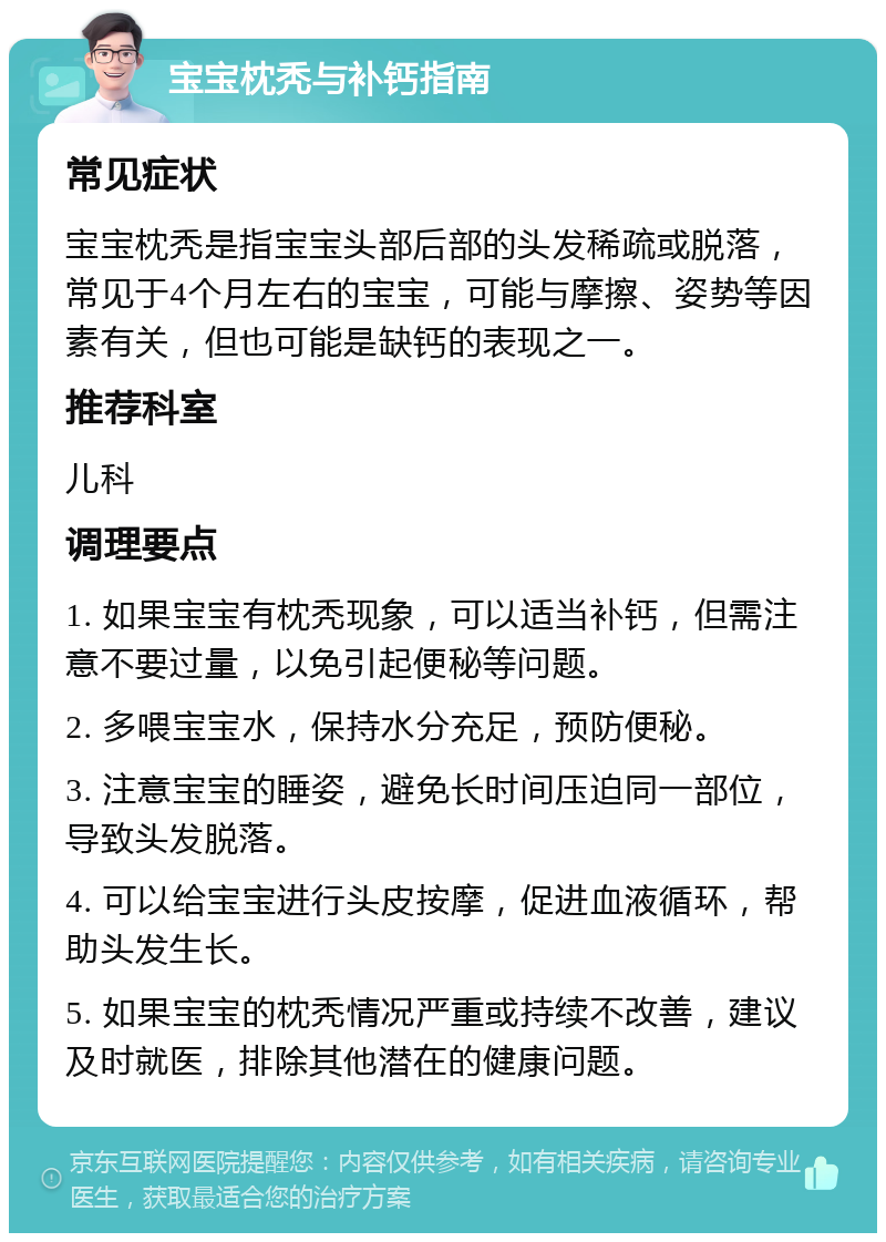 宝宝枕秃与补钙指南 常见症状 宝宝枕秃是指宝宝头部后部的头发稀疏或脱落，常见于4个月左右的宝宝，可能与摩擦、姿势等因素有关，但也可能是缺钙的表现之一。 推荐科室 儿科 调理要点 1. 如果宝宝有枕秃现象，可以适当补钙，但需注意不要过量，以免引起便秘等问题。 2. 多喂宝宝水，保持水分充足，预防便秘。 3. 注意宝宝的睡姿，避免长时间压迫同一部位，导致头发脱落。 4. 可以给宝宝进行头皮按摩，促进血液循环，帮助头发生长。 5. 如果宝宝的枕秃情况严重或持续不改善，建议及时就医，排除其他潜在的健康问题。