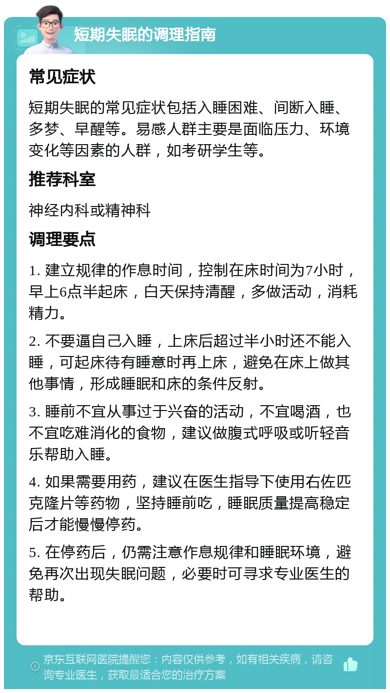 短期失眠的调理指南 常见症状 短期失眠的常见症状包括入睡困难、间断入睡、多梦、早醒等。易感人群主要是面临压力、环境变化等因素的人群，如考研学生等。 推荐科室 神经内科或精神科 调理要点 1. 建立规律的作息时间，控制在床时间为7小时，早上6点半起床，白天保持清醒，多做活动，消耗精力。 2. 不要逼自己入睡，上床后超过半小时还不能入睡，可起床待有睡意时再上床，避免在床上做其他事情，形成睡眠和床的条件反射。 3. 睡前不宜从事过于兴奋的活动，不宜喝酒，也不宜吃难消化的食物，建议做腹式呼吸或听轻音乐帮助入睡。 4. 如果需要用药，建议在医生指导下使用右佐匹克隆片等药物，坚持睡前吃，睡眠质量提高稳定后才能慢慢停药。 5. 在停药后，仍需注意作息规律和睡眠环境，避免再次出现失眠问题，必要时可寻求专业医生的帮助。