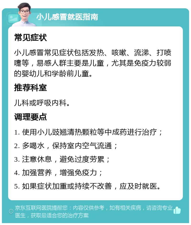 小儿感冒就医指南 常见症状 小儿感冒常见症状包括发热、咳嗽、流涕、打喷嚏等，易感人群主要是儿童，尤其是免疫力较弱的婴幼儿和学龄前儿童。 推荐科室 儿科或呼吸内科。 调理要点 1. 使用小儿豉翘清热颗粒等中成药进行治疗； 2. 多喝水，保持室内空气流通； 3. 注意休息，避免过度劳累； 4. 加强营养，增强免疫力； 5. 如果症状加重或持续不改善，应及时就医。