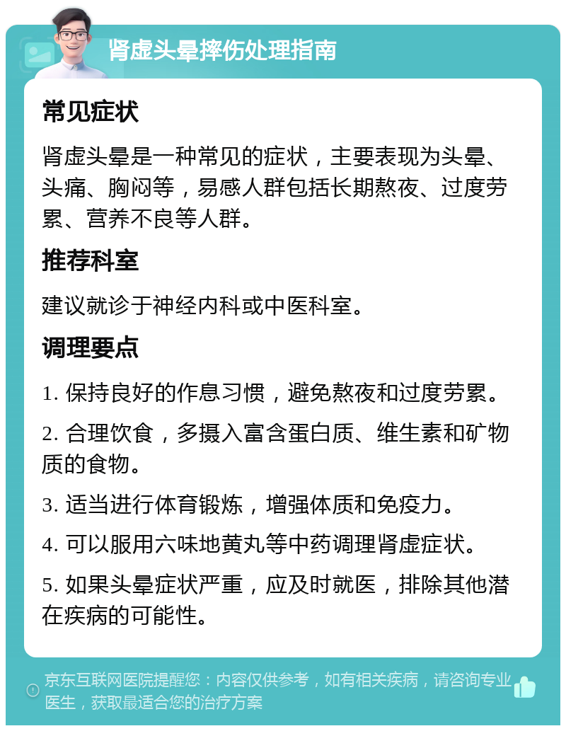 肾虚头晕摔伤处理指南 常见症状 肾虚头晕是一种常见的症状，主要表现为头晕、头痛、胸闷等，易感人群包括长期熬夜、过度劳累、营养不良等人群。 推荐科室 建议就诊于神经内科或中医科室。 调理要点 1. 保持良好的作息习惯，避免熬夜和过度劳累。 2. 合理饮食，多摄入富含蛋白质、维生素和矿物质的食物。 3. 适当进行体育锻炼，增强体质和免疫力。 4. 可以服用六味地黄丸等中药调理肾虚症状。 5. 如果头晕症状严重，应及时就医，排除其他潜在疾病的可能性。