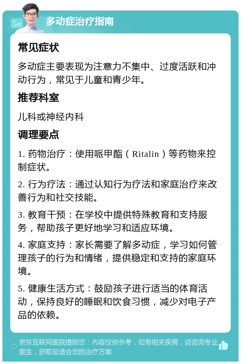 多动症治疗指南 常见症状 多动症主要表现为注意力不集中、过度活跃和冲动行为，常见于儿童和青少年。 推荐科室 儿科或神经内科 调理要点 1. 药物治疗：使用哌甲酯（Ritalin）等药物来控制症状。 2. 行为疗法：通过认知行为疗法和家庭治疗来改善行为和社交技能。 3. 教育干预：在学校中提供特殊教育和支持服务，帮助孩子更好地学习和适应环境。 4. 家庭支持：家长需要了解多动症，学习如何管理孩子的行为和情绪，提供稳定和支持的家庭环境。 5. 健康生活方式：鼓励孩子进行适当的体育活动，保持良好的睡眠和饮食习惯，减少对电子产品的依赖。