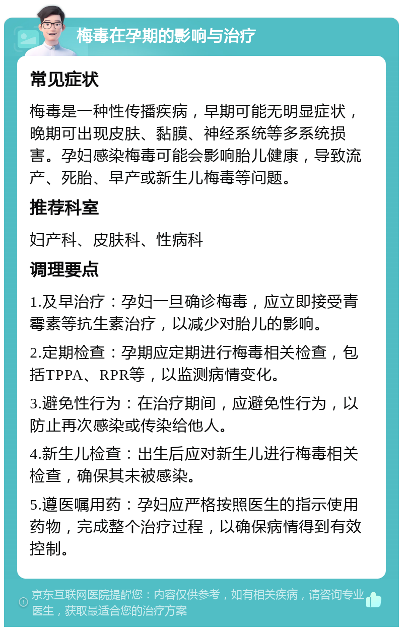 梅毒在孕期的影响与治疗 常见症状 梅毒是一种性传播疾病，早期可能无明显症状，晚期可出现皮肤、黏膜、神经系统等多系统损害。孕妇感染梅毒可能会影响胎儿健康，导致流产、死胎、早产或新生儿梅毒等问题。 推荐科室 妇产科、皮肤科、性病科 调理要点 1.及早治疗：孕妇一旦确诊梅毒，应立即接受青霉素等抗生素治疗，以减少对胎儿的影响。 2.定期检查：孕期应定期进行梅毒相关检查，包括TPPA、RPR等，以监测病情变化。 3.避免性行为：在治疗期间，应避免性行为，以防止再次感染或传染给他人。 4.新生儿检查：出生后应对新生儿进行梅毒相关检查，确保其未被感染。 5.遵医嘱用药：孕妇应严格按照医生的指示使用药物，完成整个治疗过程，以确保病情得到有效控制。