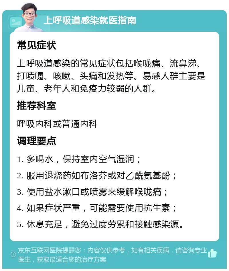 上呼吸道感染就医指南 常见症状 上呼吸道感染的常见症状包括喉咙痛、流鼻涕、打喷嚏、咳嗽、头痛和发热等。易感人群主要是儿童、老年人和免疫力较弱的人群。 推荐科室 呼吸内科或普通内科 调理要点 1. 多喝水，保持室内空气湿润； 2. 服用退烧药如布洛芬或对乙酰氨基酚； 3. 使用盐水漱口或喷雾来缓解喉咙痛； 4. 如果症状严重，可能需要使用抗生素； 5. 休息充足，避免过度劳累和接触感染源。