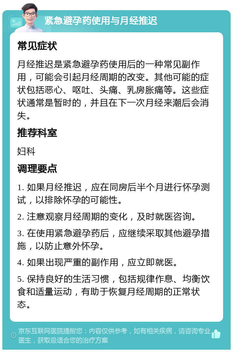 紧急避孕药使用与月经推迟 常见症状 月经推迟是紧急避孕药使用后的一种常见副作用，可能会引起月经周期的改变。其他可能的症状包括恶心、呕吐、头痛、乳房胀痛等。这些症状通常是暂时的，并且在下一次月经来潮后会消失。 推荐科室 妇科 调理要点 1. 如果月经推迟，应在同房后半个月进行怀孕测试，以排除怀孕的可能性。 2. 注意观察月经周期的变化，及时就医咨询。 3. 在使用紧急避孕药后，应继续采取其他避孕措施，以防止意外怀孕。 4. 如果出现严重的副作用，应立即就医。 5. 保持良好的生活习惯，包括规律作息、均衡饮食和适量运动，有助于恢复月经周期的正常状态。