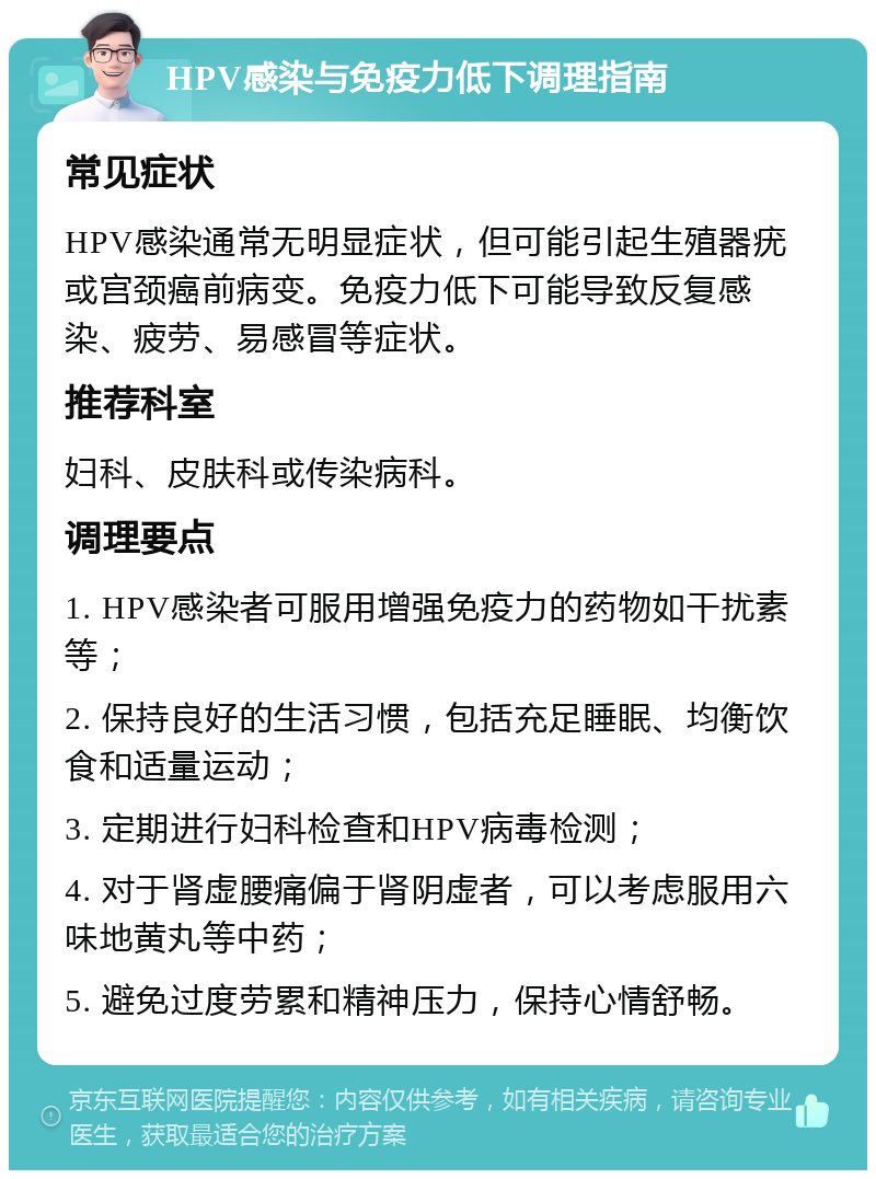 HPV感染与免疫力低下调理指南 常见症状 HPV感染通常无明显症状，但可能引起生殖器疣或宫颈癌前病变。免疫力低下可能导致反复感染、疲劳、易感冒等症状。 推荐科室 妇科、皮肤科或传染病科。 调理要点 1. HPV感染者可服用增强免疫力的药物如干扰素等； 2. 保持良好的生活习惯，包括充足睡眠、均衡饮食和适量运动； 3. 定期进行妇科检查和HPV病毒检测； 4. 对于肾虚腰痛偏于肾阴虚者，可以考虑服用六味地黄丸等中药； 5. 避免过度劳累和精神压力，保持心情舒畅。