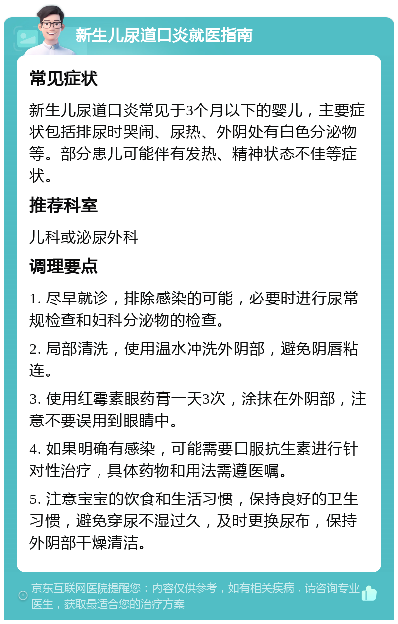 新生儿尿道口炎就医指南 常见症状 新生儿尿道口炎常见于3个月以下的婴儿，主要症状包括排尿时哭闹、尿热、外阴处有白色分泌物等。部分患儿可能伴有发热、精神状态不佳等症状。 推荐科室 儿科或泌尿外科 调理要点 1. 尽早就诊，排除感染的可能，必要时进行尿常规检查和妇科分泌物的检查。 2. 局部清洗，使用温水冲洗外阴部，避免阴唇粘连。 3. 使用红霉素眼药膏一天3次，涂抹在外阴部，注意不要误用到眼睛中。 4. 如果明确有感染，可能需要口服抗生素进行针对性治疗，具体药物和用法需遵医嘱。 5. 注意宝宝的饮食和生活习惯，保持良好的卫生习惯，避免穿尿不湿过久，及时更换尿布，保持外阴部干燥清洁。