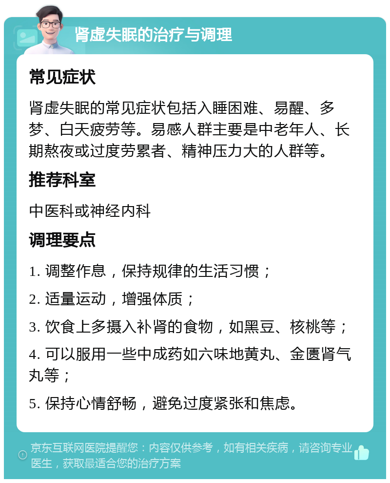 肾虚失眠的治疗与调理 常见症状 肾虚失眠的常见症状包括入睡困难、易醒、多梦、白天疲劳等。易感人群主要是中老年人、长期熬夜或过度劳累者、精神压力大的人群等。 推荐科室 中医科或神经内科 调理要点 1. 调整作息，保持规律的生活习惯； 2. 适量运动，增强体质； 3. 饮食上多摄入补肾的食物，如黑豆、核桃等； 4. 可以服用一些中成药如六味地黄丸、金匮肾气丸等； 5. 保持心情舒畅，避免过度紧张和焦虑。