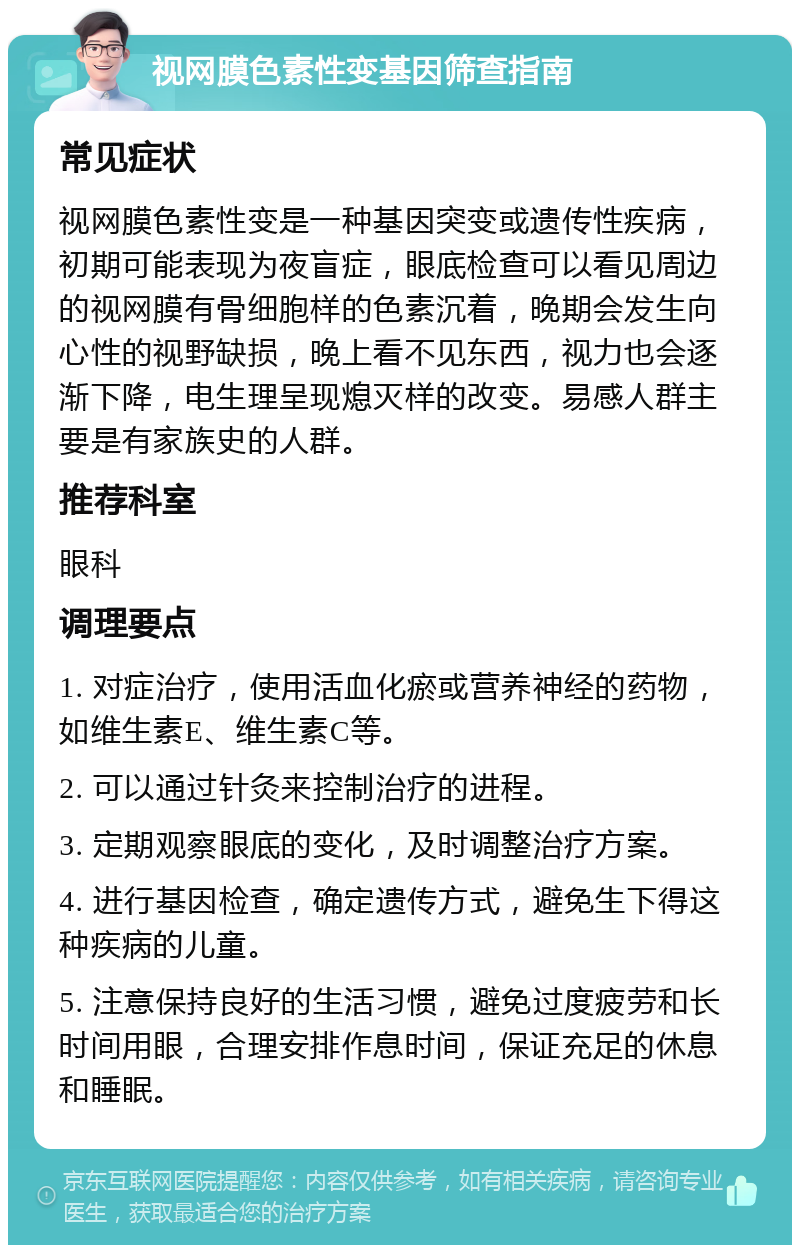 视网膜色素性变基因筛查指南 常见症状 视网膜色素性变是一种基因突变或遗传性疾病，初期可能表现为夜盲症，眼底检查可以看见周边的视网膜有骨细胞样的色素沉着，晚期会发生向心性的视野缺损，晚上看不见东西，视力也会逐渐下降，电生理呈现熄灭样的改变。易感人群主要是有家族史的人群。 推荐科室 眼科 调理要点 1. 对症治疗，使用活血化瘀或营养神经的药物，如维生素E、维生素C等。 2. 可以通过针灸来控制治疗的进程。 3. 定期观察眼底的变化，及时调整治疗方案。 4. 进行基因检查，确定遗传方式，避免生下得这种疾病的儿童。 5. 注意保持良好的生活习惯，避免过度疲劳和长时间用眼，合理安排作息时间，保证充足的休息和睡眠。