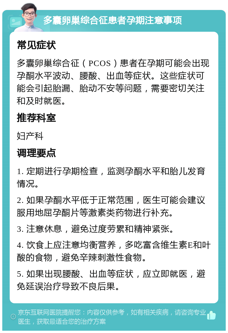 多囊卵巢综合征患者孕期注意事项 常见症状 多囊卵巢综合征（PCOS）患者在孕期可能会出现孕酮水平波动、腰酸、出血等症状。这些症状可能会引起胎漏、胎动不安等问题，需要密切关注和及时就医。 推荐科室 妇产科 调理要点 1. 定期进行孕期检查，监测孕酮水平和胎儿发育情况。 2. 如果孕酮水平低于正常范围，医生可能会建议服用地屈孕酮片等激素类药物进行补充。 3. 注意休息，避免过度劳累和精神紧张。 4. 饮食上应注意均衡营养，多吃富含维生素E和叶酸的食物，避免辛辣刺激性食物。 5. 如果出现腰酸、出血等症状，应立即就医，避免延误治疗导致不良后果。