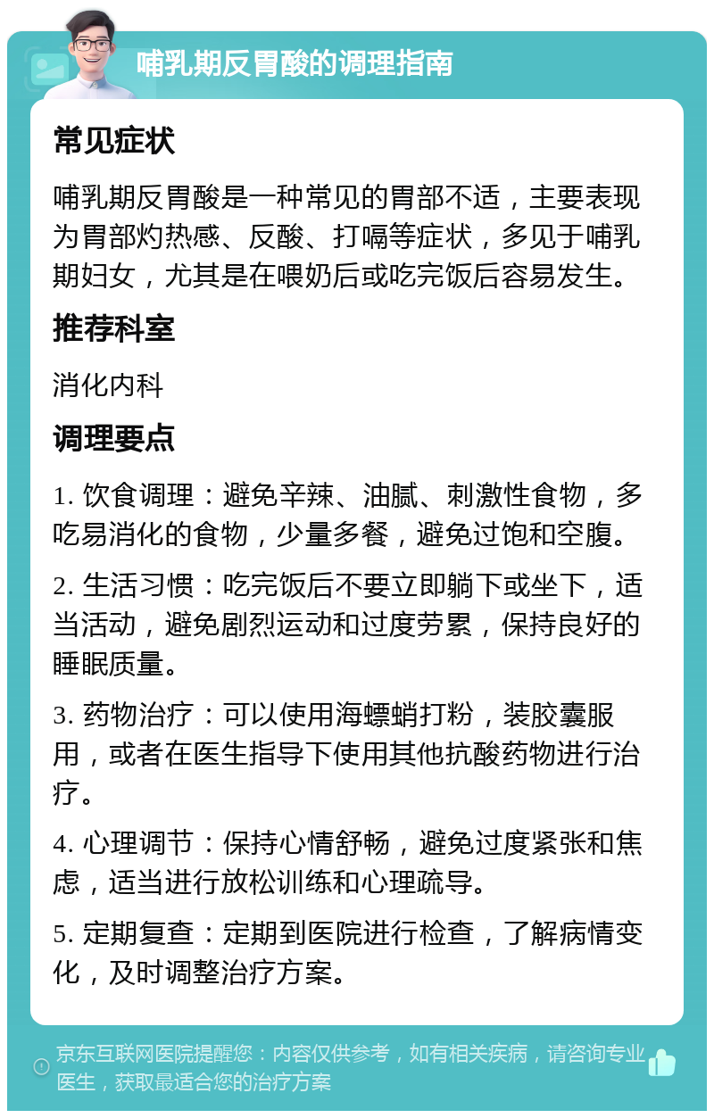 哺乳期反胃酸的调理指南 常见症状 哺乳期反胃酸是一种常见的胃部不适，主要表现为胃部灼热感、反酸、打嗝等症状，多见于哺乳期妇女，尤其是在喂奶后或吃完饭后容易发生。 推荐科室 消化内科 调理要点 1. 饮食调理：避免辛辣、油腻、刺激性食物，多吃易消化的食物，少量多餐，避免过饱和空腹。 2. 生活习惯：吃完饭后不要立即躺下或坐下，适当活动，避免剧烈运动和过度劳累，保持良好的睡眠质量。 3. 药物治疗：可以使用海螵蛸打粉，装胶囊服用，或者在医生指导下使用其他抗酸药物进行治疗。 4. 心理调节：保持心情舒畅，避免过度紧张和焦虑，适当进行放松训练和心理疏导。 5. 定期复查：定期到医院进行检查，了解病情变化，及时调整治疗方案。