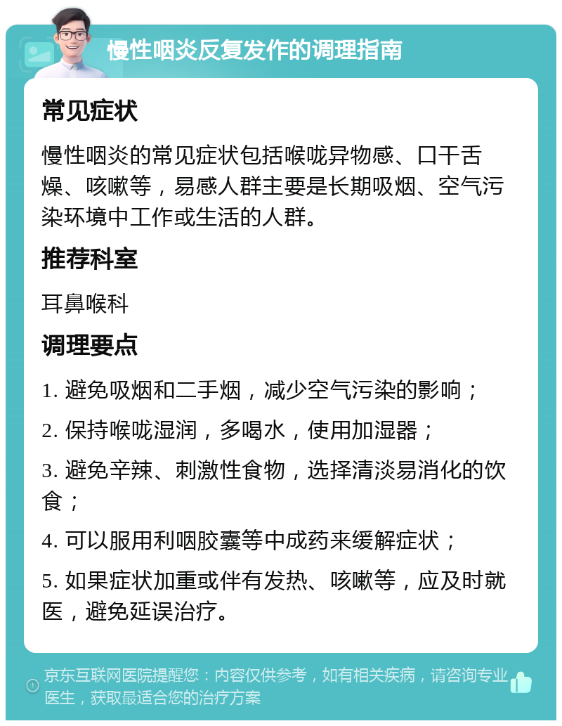 慢性咽炎反复发作的调理指南 常见症状 慢性咽炎的常见症状包括喉咙异物感、口干舌燥、咳嗽等，易感人群主要是长期吸烟、空气污染环境中工作或生活的人群。 推荐科室 耳鼻喉科 调理要点 1. 避免吸烟和二手烟，减少空气污染的影响； 2. 保持喉咙湿润，多喝水，使用加湿器； 3. 避免辛辣、刺激性食物，选择清淡易消化的饮食； 4. 可以服用利咽胶囊等中成药来缓解症状； 5. 如果症状加重或伴有发热、咳嗽等，应及时就医，避免延误治疗。