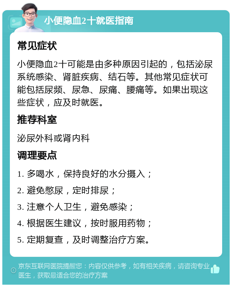 小便隐血2十就医指南 常见症状 小便隐血2十可能是由多种原因引起的，包括泌尿系统感染、肾脏疾病、结石等。其他常见症状可能包括尿频、尿急、尿痛、腰痛等。如果出现这些症状，应及时就医。 推荐科室 泌尿外科或肾内科 调理要点 1. 多喝水，保持良好的水分摄入； 2. 避免憋尿，定时排尿； 3. 注意个人卫生，避免感染； 4. 根据医生建议，按时服用药物； 5. 定期复查，及时调整治疗方案。