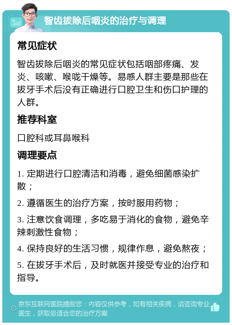 智齿拔除后咽炎的治疗与调理 常见症状 智齿拔除后咽炎的常见症状包括咽部疼痛、发炎、咳嗽、喉咙干燥等。易感人群主要是那些在拔牙手术后没有正确进行口腔卫生和伤口护理的人群。 推荐科室 口腔科或耳鼻喉科 调理要点 1. 定期进行口腔清洁和消毒，避免细菌感染扩散； 2. 遵循医生的治疗方案，按时服用药物； 3. 注意饮食调理，多吃易于消化的食物，避免辛辣刺激性食物； 4. 保持良好的生活习惯，规律作息，避免熬夜； 5. 在拔牙手术后，及时就医并接受专业的治疗和指导。