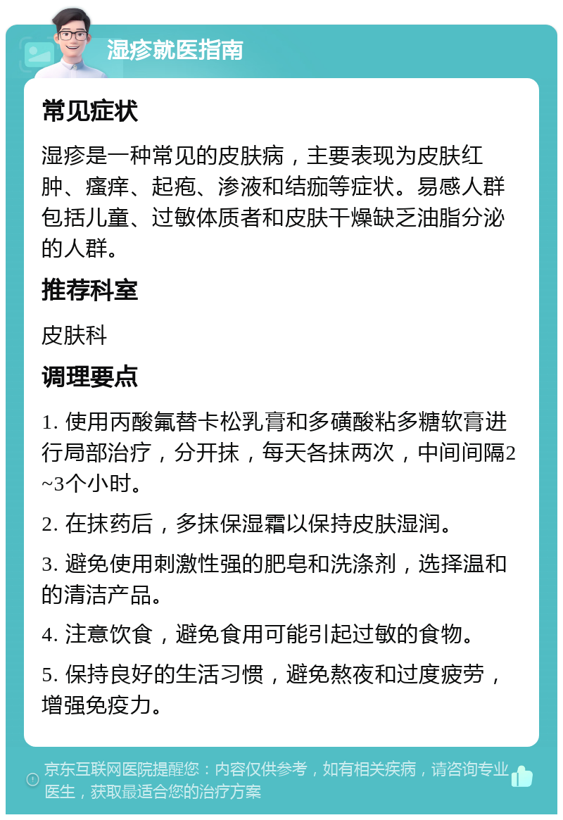 湿疹就医指南 常见症状 湿疹是一种常见的皮肤病，主要表现为皮肤红肿、瘙痒、起疱、渗液和结痂等症状。易感人群包括儿童、过敏体质者和皮肤干燥缺乏油脂分泌的人群。 推荐科室 皮肤科 调理要点 1. 使用丙酸氟替卡松乳膏和多磺酸粘多糖软膏进行局部治疗，分开抹，每天各抹两次，中间间隔2~3个小时。 2. 在抹药后，多抹保湿霜以保持皮肤湿润。 3. 避免使用刺激性强的肥皂和洗涤剂，选择温和的清洁产品。 4. 注意饮食，避免食用可能引起过敏的食物。 5. 保持良好的生活习惯，避免熬夜和过度疲劳，增强免疫力。