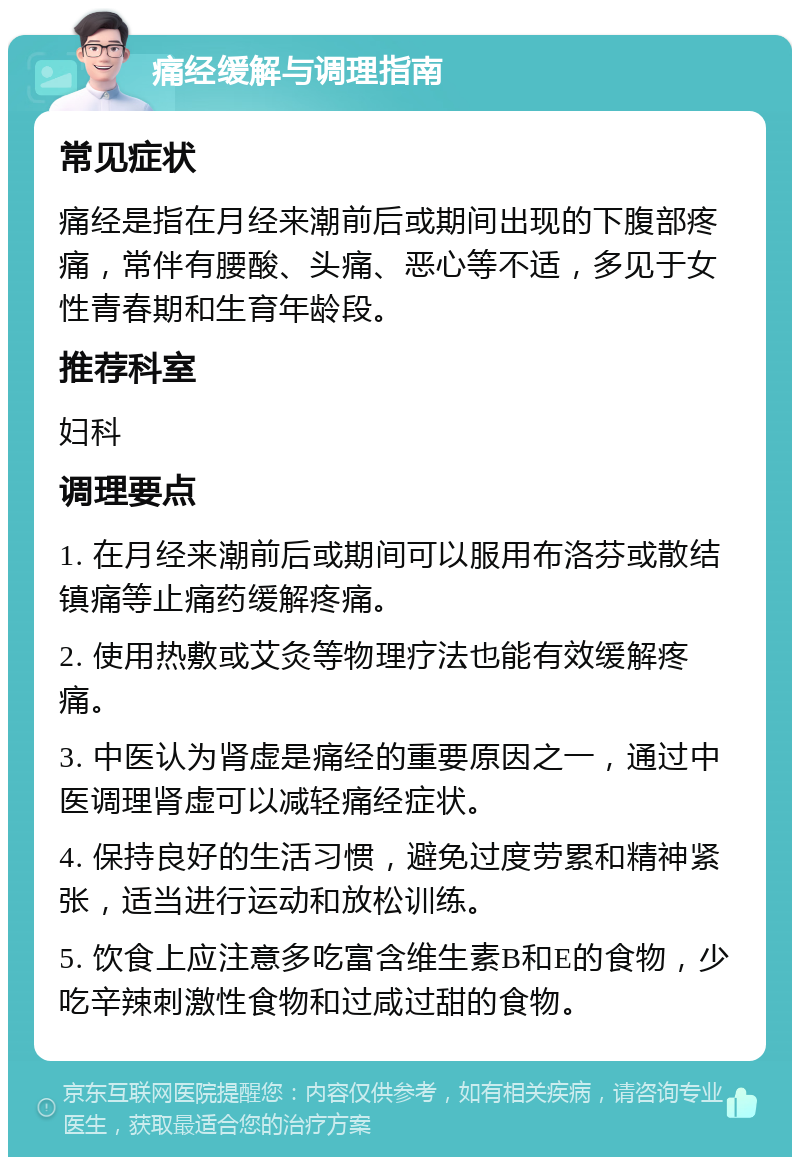 痛经缓解与调理指南 常见症状 痛经是指在月经来潮前后或期间出现的下腹部疼痛，常伴有腰酸、头痛、恶心等不适，多见于女性青春期和生育年龄段。 推荐科室 妇科 调理要点 1. 在月经来潮前后或期间可以服用布洛芬或散结镇痛等止痛药缓解疼痛。 2. 使用热敷或艾灸等物理疗法也能有效缓解疼痛。 3. 中医认为肾虚是痛经的重要原因之一，通过中医调理肾虚可以减轻痛经症状。 4. 保持良好的生活习惯，避免过度劳累和精神紧张，适当进行运动和放松训练。 5. 饮食上应注意多吃富含维生素B和E的食物，少吃辛辣刺激性食物和过咸过甜的食物。