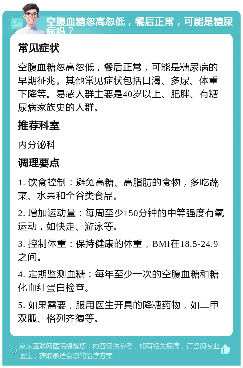 空腹血糖忽高忽低，餐后正常，可能是糖尿病吗？ 常见症状 空腹血糖忽高忽低，餐后正常，可能是糖尿病的早期征兆。其他常见症状包括口渴、多尿、体重下降等。易感人群主要是40岁以上、肥胖、有糖尿病家族史的人群。 推荐科室 内分泌科 调理要点 1. 饮食控制：避免高糖、高脂肪的食物，多吃蔬菜、水果和全谷类食品。 2. 增加运动量：每周至少150分钟的中等强度有氧运动，如快走、游泳等。 3. 控制体重：保持健康的体重，BMI在18.5-24.9之间。 4. 定期监测血糖：每年至少一次的空腹血糖和糖化血红蛋白检查。 5. 如果需要，服用医生开具的降糖药物，如二甲双胍、格列齐德等。