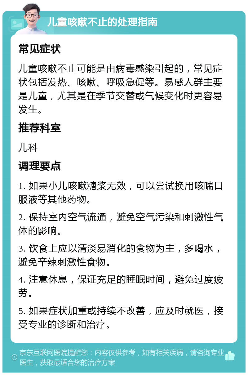 儿童咳嗽不止的处理指南 常见症状 儿童咳嗽不止可能是由病毒感染引起的，常见症状包括发热、咳嗽、呼吸急促等。易感人群主要是儿童，尤其是在季节交替或气候变化时更容易发生。 推荐科室 儿科 调理要点 1. 如果小儿咳嗽糖浆无效，可以尝试换用咳喘口服液等其他药物。 2. 保持室内空气流通，避免空气污染和刺激性气体的影响。 3. 饮食上应以清淡易消化的食物为主，多喝水，避免辛辣刺激性食物。 4. 注意休息，保证充足的睡眠时间，避免过度疲劳。 5. 如果症状加重或持续不改善，应及时就医，接受专业的诊断和治疗。