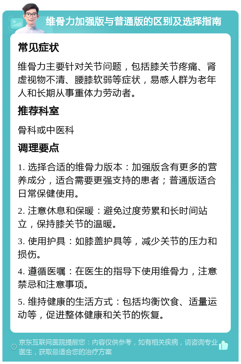 维骨力加强版与普通版的区别及选择指南 常见症状 维骨力主要针对关节问题，包括膝关节疼痛、肾虚视物不清、腰膝软弱等症状，易感人群为老年人和长期从事重体力劳动者。 推荐科室 骨科或中医科 调理要点 1. 选择合适的维骨力版本：加强版含有更多的营养成分，适合需要更强支持的患者；普通版适合日常保健使用。 2. 注意休息和保暖：避免过度劳累和长时间站立，保持膝关节的温暖。 3. 使用护具：如膝盖护具等，减少关节的压力和损伤。 4. 遵循医嘱：在医生的指导下使用维骨力，注意禁忌和注意事项。 5. 维持健康的生活方式：包括均衡饮食、适量运动等，促进整体健康和关节的恢复。