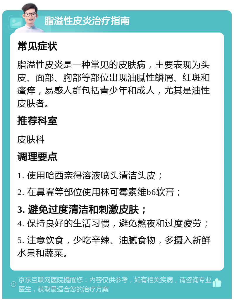 脂溢性皮炎治疗指南 常见症状 脂溢性皮炎是一种常见的皮肤病，主要表现为头皮、面部、胸部等部位出现油腻性鳞屑、红斑和瘙痒，易感人群包括青少年和成人，尤其是油性皮肤者。 推荐科室 皮肤科 调理要点 1. 使用哈西奈得溶液喷头清洁头皮； 2. 在鼻翼等部位使用林可霉素维b6软膏； 3. 避免过度清洁和刺激皮肤； 4. 保持良好的生活习惯，避免熬夜和过度疲劳； 5. 注意饮食，少吃辛辣、油腻食物，多摄入新鲜水果和蔬菜。