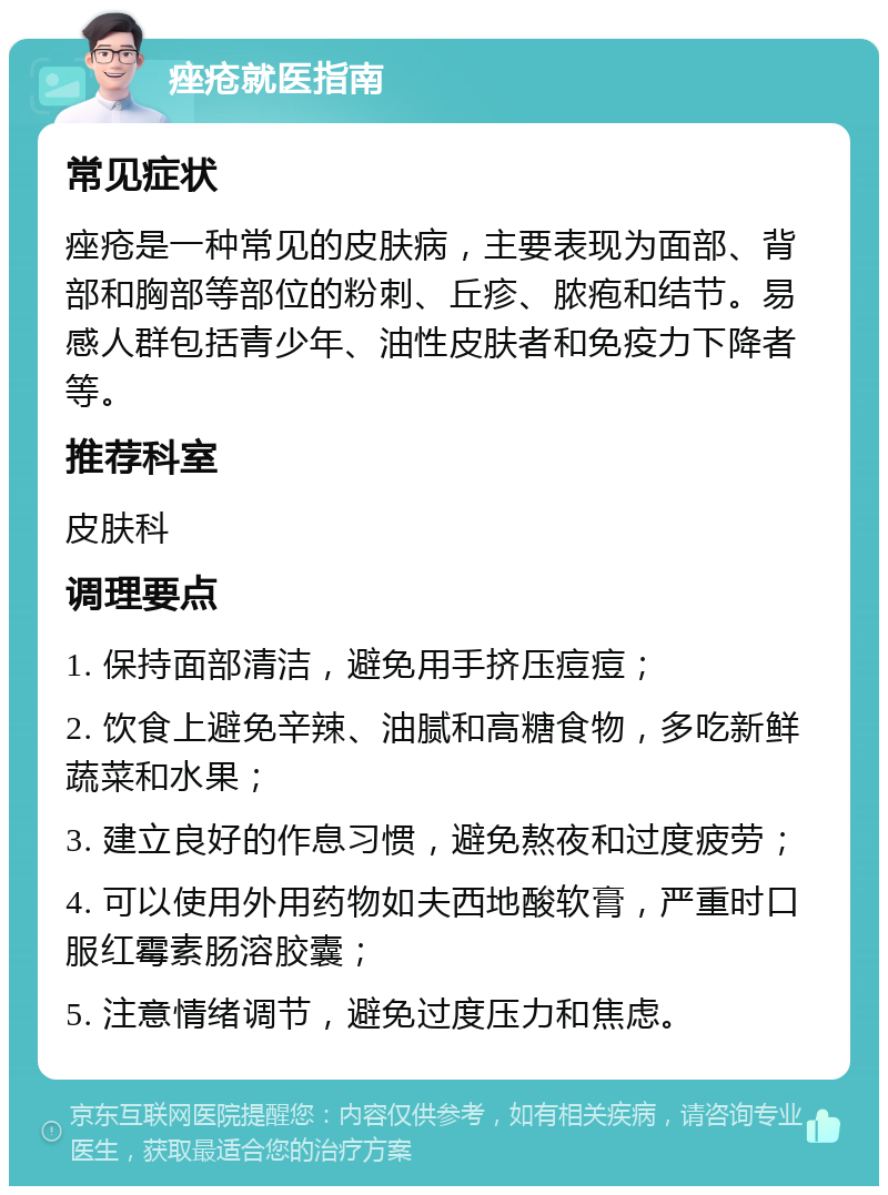 痤疮就医指南 常见症状 痤疮是一种常见的皮肤病，主要表现为面部、背部和胸部等部位的粉刺、丘疹、脓疱和结节。易感人群包括青少年、油性皮肤者和免疫力下降者等。 推荐科室 皮肤科 调理要点 1. 保持面部清洁，避免用手挤压痘痘； 2. 饮食上避免辛辣、油腻和高糖食物，多吃新鲜蔬菜和水果； 3. 建立良好的作息习惯，避免熬夜和过度疲劳； 4. 可以使用外用药物如夫西地酸软膏，严重时口服红霉素肠溶胶囊； 5. 注意情绪调节，避免过度压力和焦虑。