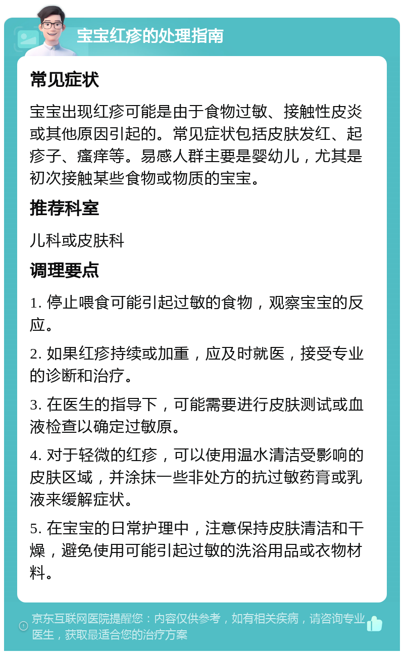 宝宝红疹的处理指南 常见症状 宝宝出现红疹可能是由于食物过敏、接触性皮炎或其他原因引起的。常见症状包括皮肤发红、起疹子、瘙痒等。易感人群主要是婴幼儿，尤其是初次接触某些食物或物质的宝宝。 推荐科室 儿科或皮肤科 调理要点 1. 停止喂食可能引起过敏的食物，观察宝宝的反应。 2. 如果红疹持续或加重，应及时就医，接受专业的诊断和治疗。 3. 在医生的指导下，可能需要进行皮肤测试或血液检查以确定过敏原。 4. 对于轻微的红疹，可以使用温水清洁受影响的皮肤区域，并涂抹一些非处方的抗过敏药膏或乳液来缓解症状。 5. 在宝宝的日常护理中，注意保持皮肤清洁和干燥，避免使用可能引起过敏的洗浴用品或衣物材料。