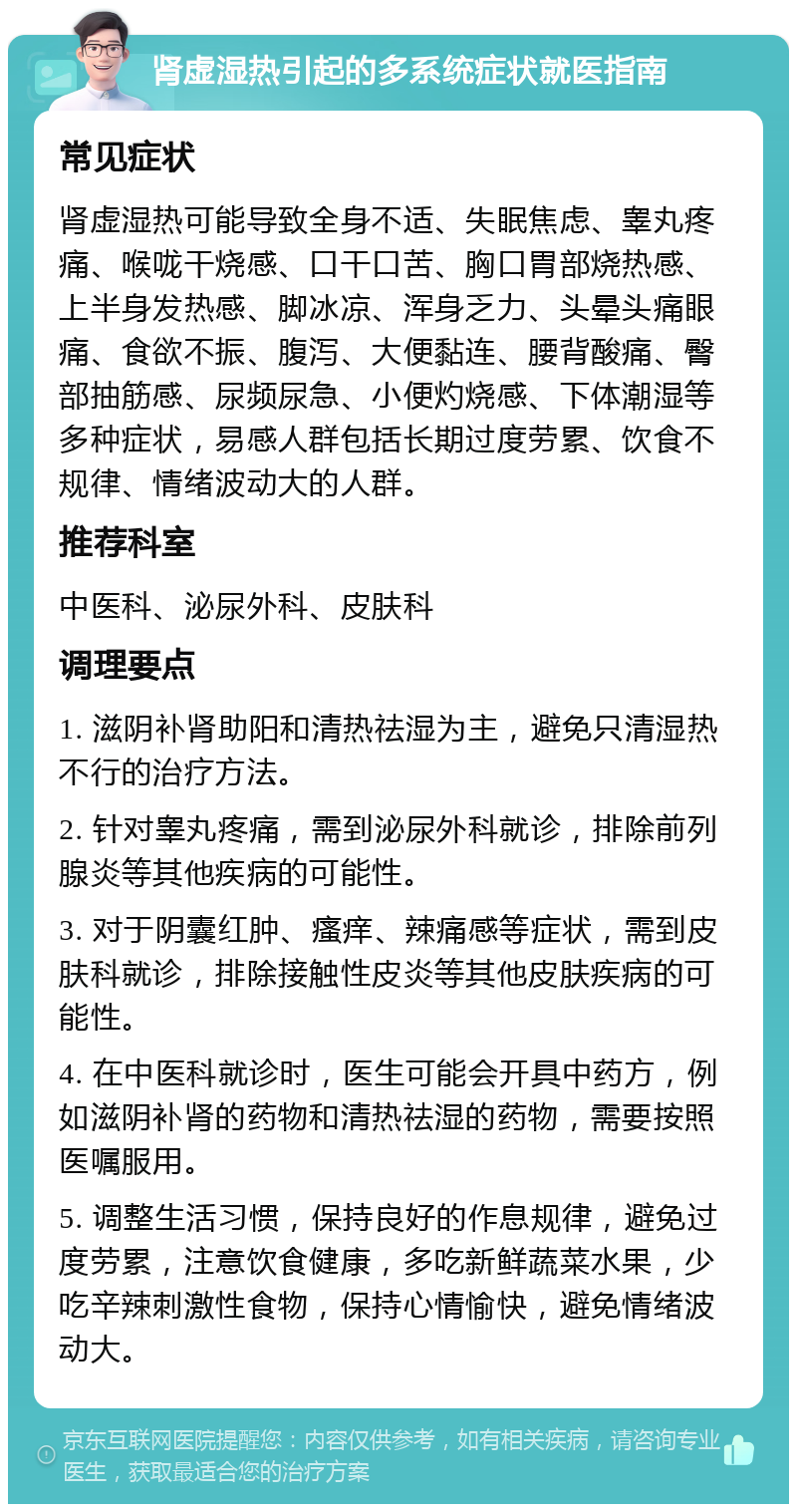 肾虚湿热引起的多系统症状就医指南 常见症状 肾虚湿热可能导致全身不适、失眠焦虑、睾丸疼痛、喉咙干烧感、口干口苦、胸口胃部烧热感、上半身发热感、脚冰凉、浑身乏力、头晕头痛眼痛、食欲不振、腹泻、大便黏连、腰背酸痛、臀部抽筋感、尿频尿急、小便灼烧感、下体潮湿等多种症状，易感人群包括长期过度劳累、饮食不规律、情绪波动大的人群。 推荐科室 中医科、泌尿外科、皮肤科 调理要点 1. 滋阴补肾助阳和清热祛湿为主，避免只清湿热不行的治疗方法。 2. 针对睾丸疼痛，需到泌尿外科就诊，排除前列腺炎等其他疾病的可能性。 3. 对于阴囊红肿、瘙痒、辣痛感等症状，需到皮肤科就诊，排除接触性皮炎等其他皮肤疾病的可能性。 4. 在中医科就诊时，医生可能会开具中药方，例如滋阴补肾的药物和清热祛湿的药物，需要按照医嘱服用。 5. 调整生活习惯，保持良好的作息规律，避免过度劳累，注意饮食健康，多吃新鲜蔬菜水果，少吃辛辣刺激性食物，保持心情愉快，避免情绪波动大。