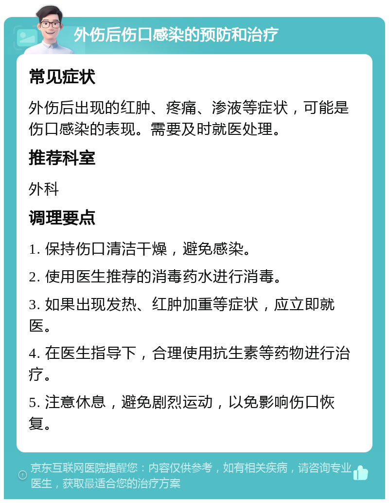 外伤后伤口感染的预防和治疗 常见症状 外伤后出现的红肿、疼痛、渗液等症状，可能是伤口感染的表现。需要及时就医处理。 推荐科室 外科 调理要点 1. 保持伤口清洁干燥，避免感染。 2. 使用医生推荐的消毒药水进行消毒。 3. 如果出现发热、红肿加重等症状，应立即就医。 4. 在医生指导下，合理使用抗生素等药物进行治疗。 5. 注意休息，避免剧烈运动，以免影响伤口恢复。