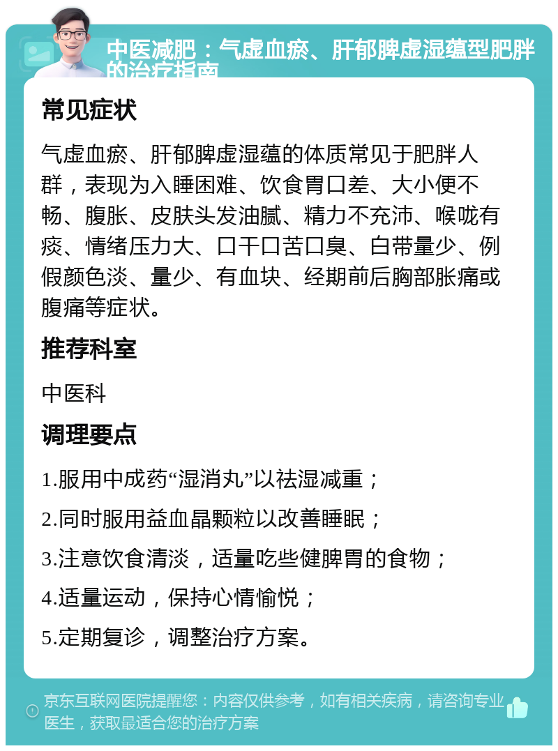 中医减肥：气虚血瘀、肝郁脾虚湿蕴型肥胖的治疗指南 常见症状 气虚血瘀、肝郁脾虚湿蕴的体质常见于肥胖人群，表现为入睡困难、饮食胃口差、大小便不畅、腹胀、皮肤头发油腻、精力不充沛、喉咙有痰、情绪压力大、口干口苦口臭、白带量少、例假颜色淡、量少、有血块、经期前后胸部胀痛或腹痛等症状。 推荐科室 中医科 调理要点 1.服用中成药“湿消丸”以祛湿减重； 2.同时服用益血晶颗粒以改善睡眠； 3.注意饮食清淡，适量吃些健脾胃的食物； 4.适量运动，保持心情愉悦； 5.定期复诊，调整治疗方案。