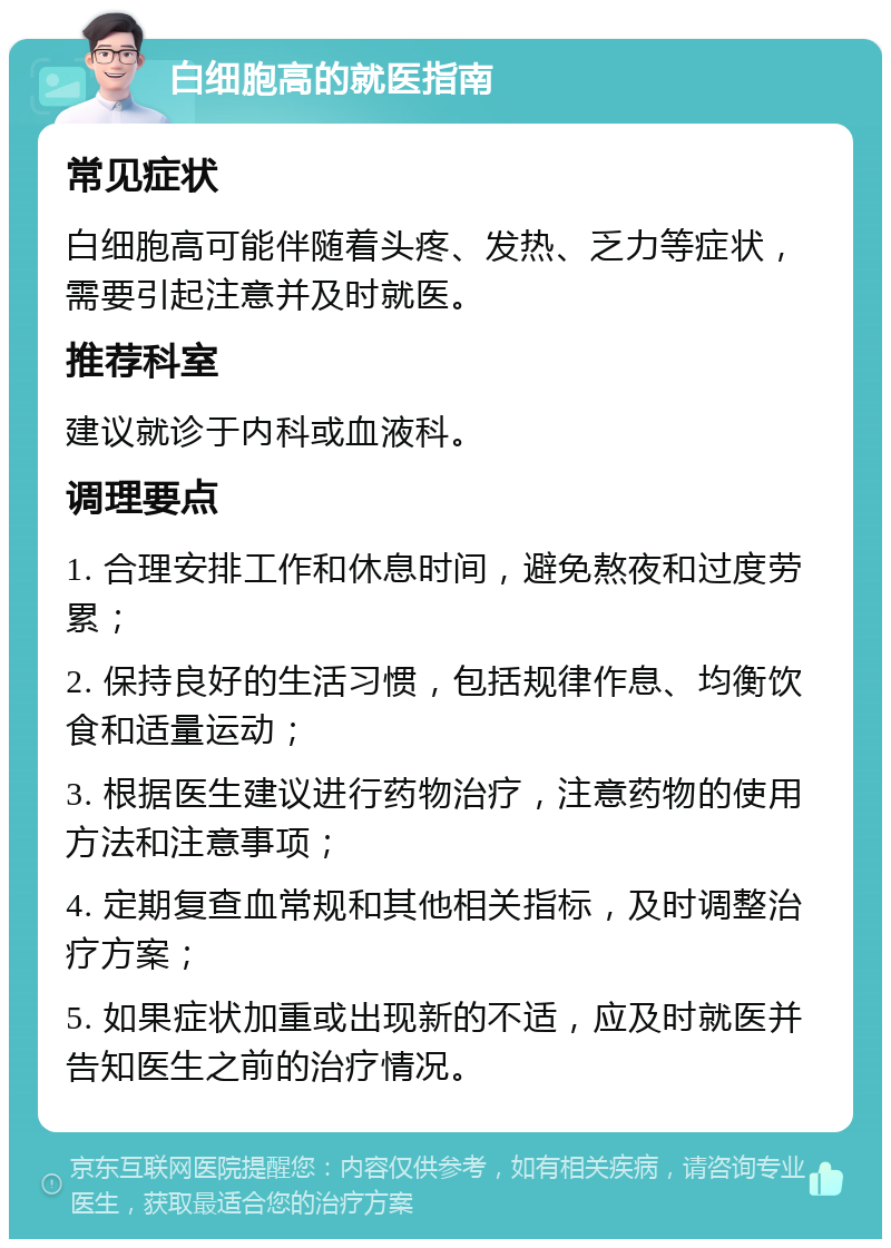 白细胞高的就医指南 常见症状 白细胞高可能伴随着头疼、发热、乏力等症状，需要引起注意并及时就医。 推荐科室 建议就诊于内科或血液科。 调理要点 1. 合理安排工作和休息时间，避免熬夜和过度劳累； 2. 保持良好的生活习惯，包括规律作息、均衡饮食和适量运动； 3. 根据医生建议进行药物治疗，注意药物的使用方法和注意事项； 4. 定期复查血常规和其他相关指标，及时调整治疗方案； 5. 如果症状加重或出现新的不适，应及时就医并告知医生之前的治疗情况。