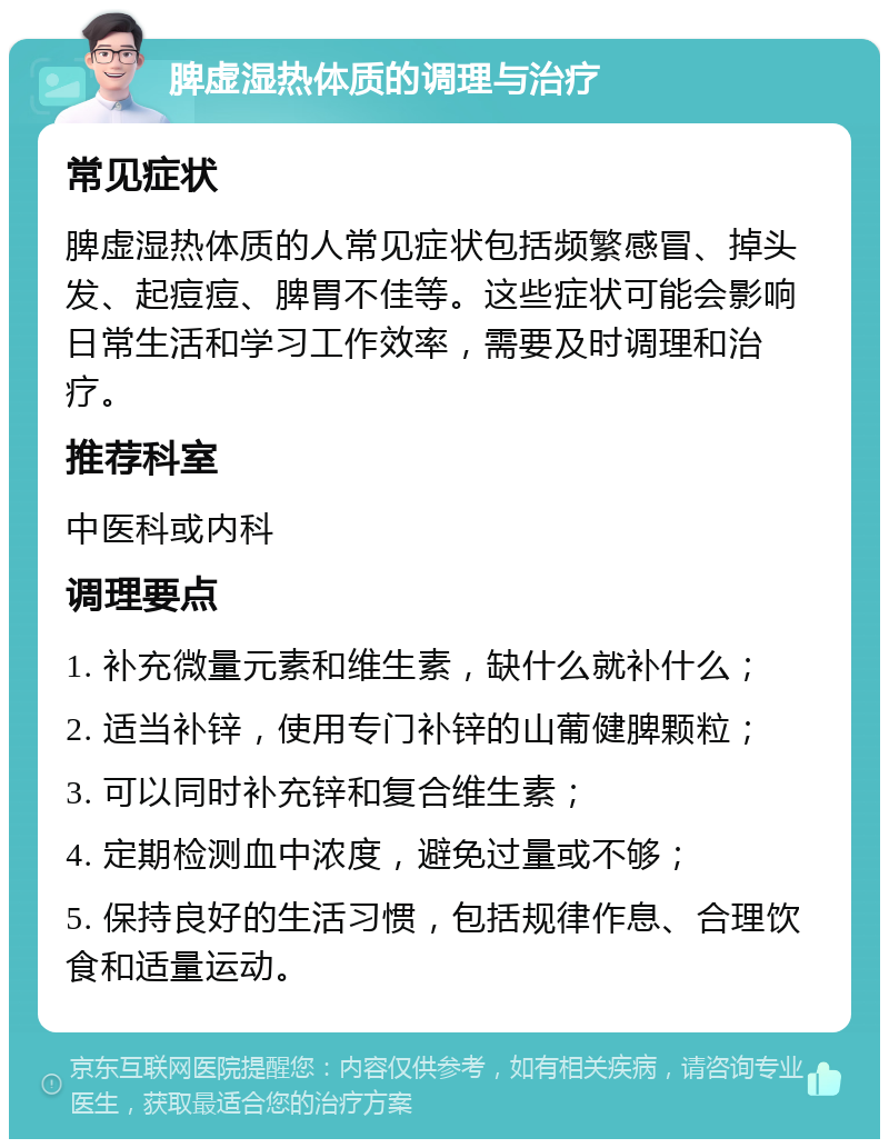 脾虚湿热体质的调理与治疗 常见症状 脾虚湿热体质的人常见症状包括频繁感冒、掉头发、起痘痘、脾胃不佳等。这些症状可能会影响日常生活和学习工作效率，需要及时调理和治疗。 推荐科室 中医科或内科 调理要点 1. 补充微量元素和维生素，缺什么就补什么； 2. 适当补锌，使用专门补锌的山葡健脾颗粒； 3. 可以同时补充锌和复合维生素； 4. 定期检测血中浓度，避免过量或不够； 5. 保持良好的生活习惯，包括规律作息、合理饮食和适量运动。