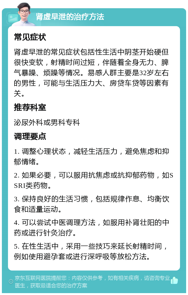 肾虚早泄的治疗方法 常见症状 肾虚早泄的常见症状包括性生活中阴茎开始硬但很快变软，射精时间过短，伴随着全身无力、脾气暴躁、烦躁等情况。易感人群主要是32岁左右的男性，可能与生活压力大、房贷车贷等因素有关。 推荐科室 泌尿外科或男科专科 调理要点 1. 调整心理状态，减轻生活压力，避免焦虑和抑郁情绪。 2. 如果必要，可以服用抗焦虑或抗抑郁药物，如SSRI类药物。 3. 保持良好的生活习惯，包括规律作息、均衡饮食和适量运动。 4. 可以尝试中医调理方法，如服用补肾壮阳的中药或进行针灸治疗。 5. 在性生活中，采用一些技巧来延长射精时间，例如使用避孕套或进行深呼吸等放松方法。