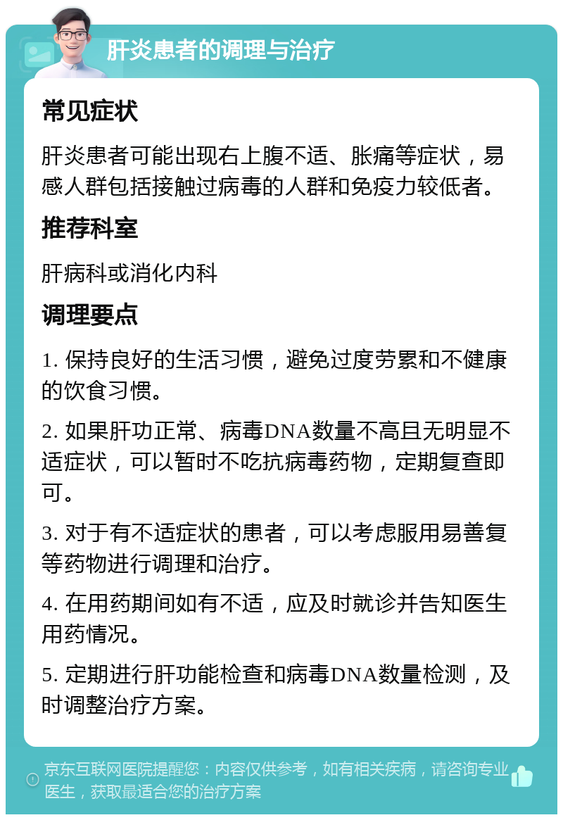 肝炎患者的调理与治疗 常见症状 肝炎患者可能出现右上腹不适、胀痛等症状，易感人群包括接触过病毒的人群和免疫力较低者。 推荐科室 肝病科或消化内科 调理要点 1. 保持良好的生活习惯，避免过度劳累和不健康的饮食习惯。 2. 如果肝功正常、病毒DNA数量不高且无明显不适症状，可以暂时不吃抗病毒药物，定期复查即可。 3. 对于有不适症状的患者，可以考虑服用易善复等药物进行调理和治疗。 4. 在用药期间如有不适，应及时就诊并告知医生用药情况。 5. 定期进行肝功能检查和病毒DNA数量检测，及时调整治疗方案。