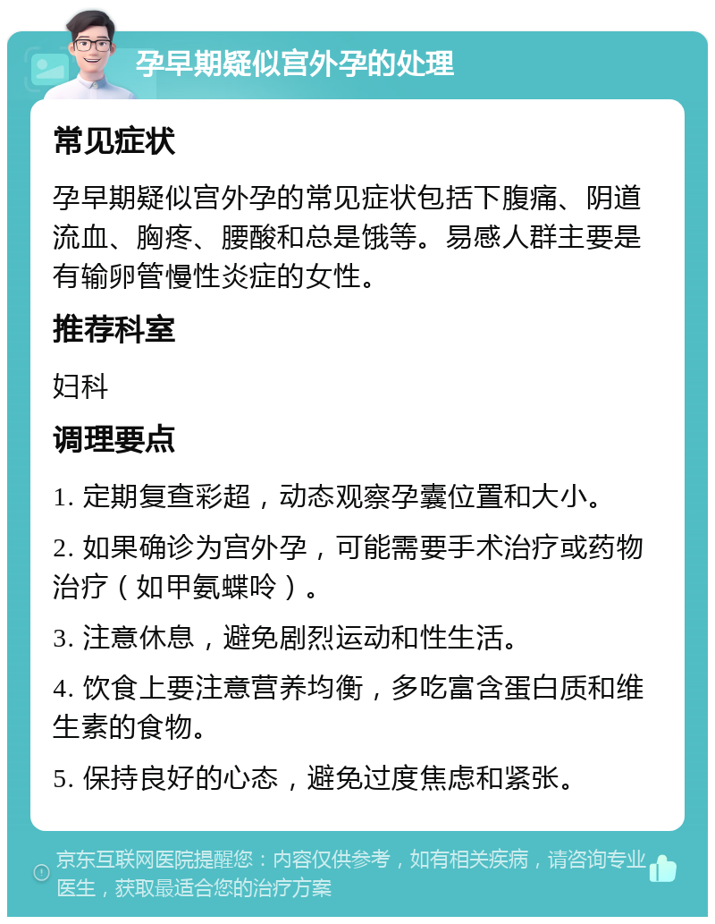 孕早期疑似宫外孕的处理 常见症状 孕早期疑似宫外孕的常见症状包括下腹痛、阴道流血、胸疼、腰酸和总是饿等。易感人群主要是有输卵管慢性炎症的女性。 推荐科室 妇科 调理要点 1. 定期复查彩超，动态观察孕囊位置和大小。 2. 如果确诊为宫外孕，可能需要手术治疗或药物治疗（如甲氨蝶呤）。 3. 注意休息，避免剧烈运动和性生活。 4. 饮食上要注意营养均衡，多吃富含蛋白质和维生素的食物。 5. 保持良好的心态，避免过度焦虑和紧张。