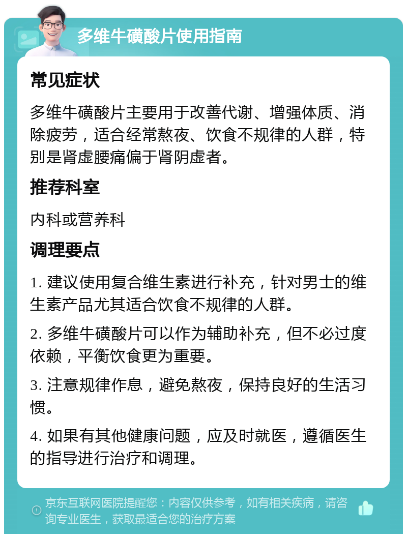 多维牛磺酸片使用指南 常见症状 多维牛磺酸片主要用于改善代谢、增强体质、消除疲劳，适合经常熬夜、饮食不规律的人群，特别是肾虚腰痛偏于肾阴虚者。 推荐科室 内科或营养科 调理要点 1. 建议使用复合维生素进行补充，针对男士的维生素产品尤其适合饮食不规律的人群。 2. 多维牛磺酸片可以作为辅助补充，但不必过度依赖，平衡饮食更为重要。 3. 注意规律作息，避免熬夜，保持良好的生活习惯。 4. 如果有其他健康问题，应及时就医，遵循医生的指导进行治疗和调理。