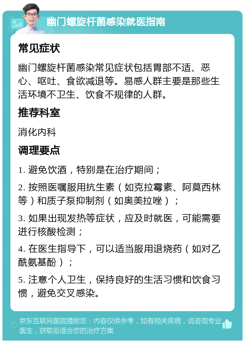 幽门螺旋杆菌感染就医指南 常见症状 幽门螺旋杆菌感染常见症状包括胃部不适、恶心、呕吐、食欲减退等。易感人群主要是那些生活环境不卫生、饮食不规律的人群。 推荐科室 消化内科 调理要点 1. 避免饮酒，特别是在治疗期间； 2. 按照医嘱服用抗生素（如克拉霉素、阿莫西林等）和质子泵抑制剂（如奥美拉唑）； 3. 如果出现发热等症状，应及时就医，可能需要进行核酸检测； 4. 在医生指导下，可以适当服用退烧药（如对乙酰氨基酚）； 5. 注意个人卫生，保持良好的生活习惯和饮食习惯，避免交叉感染。