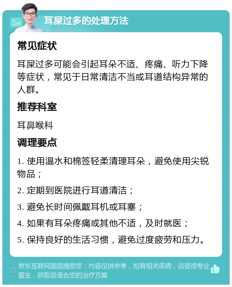 耳屎过多的处理方法 常见症状 耳屎过多可能会引起耳朵不适、疼痛、听力下降等症状，常见于日常清洁不当或耳道结构异常的人群。 推荐科室 耳鼻喉科 调理要点 1. 使用温水和棉签轻柔清理耳朵，避免使用尖锐物品； 2. 定期到医院进行耳道清洁； 3. 避免长时间佩戴耳机或耳塞； 4. 如果有耳朵疼痛或其他不适，及时就医； 5. 保持良好的生活习惯，避免过度疲劳和压力。