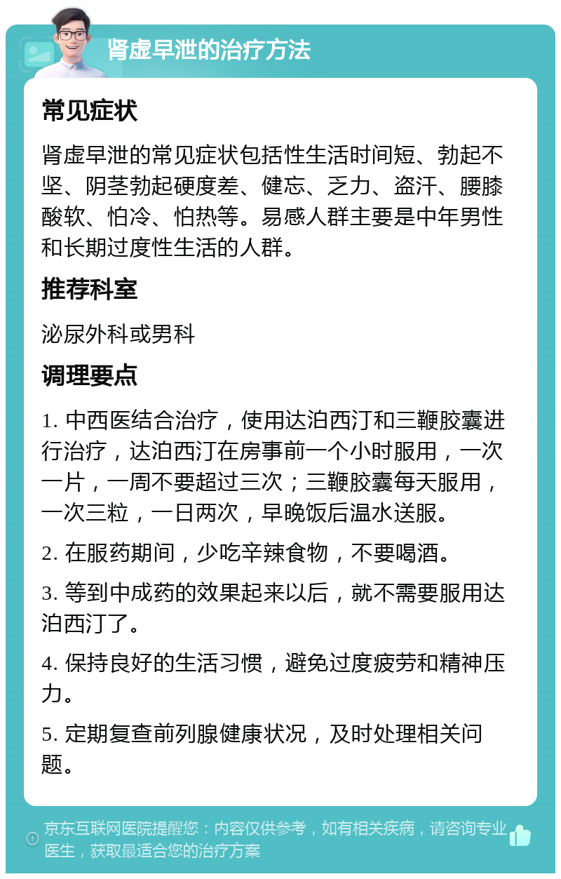 肾虚早泄的治疗方法 常见症状 肾虚早泄的常见症状包括性生活时间短、勃起不坚、阴茎勃起硬度差、健忘、乏力、盗汗、腰膝酸软、怕冷、怕热等。易感人群主要是中年男性和长期过度性生活的人群。 推荐科室 泌尿外科或男科 调理要点 1. 中西医结合治疗，使用达泊西汀和三鞭胶囊进行治疗，达泊西汀在房事前一个小时服用，一次一片，一周不要超过三次；三鞭胶囊每天服用，一次三粒，一日两次，早晚饭后温水送服。 2. 在服药期间，少吃辛辣食物，不要喝酒。 3. 等到中成药的效果起来以后，就不需要服用达泊西汀了。 4. 保持良好的生活习惯，避免过度疲劳和精神压力。 5. 定期复查前列腺健康状况，及时处理相关问题。