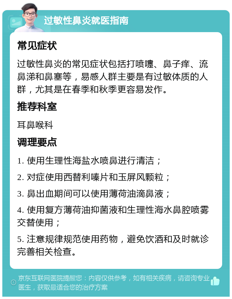 过敏性鼻炎就医指南 常见症状 过敏性鼻炎的常见症状包括打喷嚏、鼻子痒、流鼻涕和鼻塞等，易感人群主要是有过敏体质的人群，尤其是在春季和秋季更容易发作。 推荐科室 耳鼻喉科 调理要点 1. 使用生理性海盐水喷鼻进行清洁； 2. 对症使用西替利嗪片和玉屏风颗粒； 3. 鼻出血期间可以使用薄荷油滴鼻液； 4. 使用复方薄荷油抑菌液和生理性海水鼻腔喷雾交替使用； 5. 注意规律规范使用药物，避免饮酒和及时就诊完善相关检查。