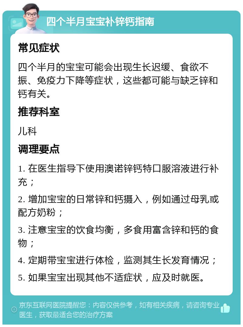 四个半月宝宝补锌钙指南 常见症状 四个半月的宝宝可能会出现生长迟缓、食欲不振、免疫力下降等症状，这些都可能与缺乏锌和钙有关。 推荐科室 儿科 调理要点 1. 在医生指导下使用澳诺锌钙特口服溶液进行补充； 2. 增加宝宝的日常锌和钙摄入，例如通过母乳或配方奶粉； 3. 注意宝宝的饮食均衡，多食用富含锌和钙的食物； 4. 定期带宝宝进行体检，监测其生长发育情况； 5. 如果宝宝出现其他不适症状，应及时就医。