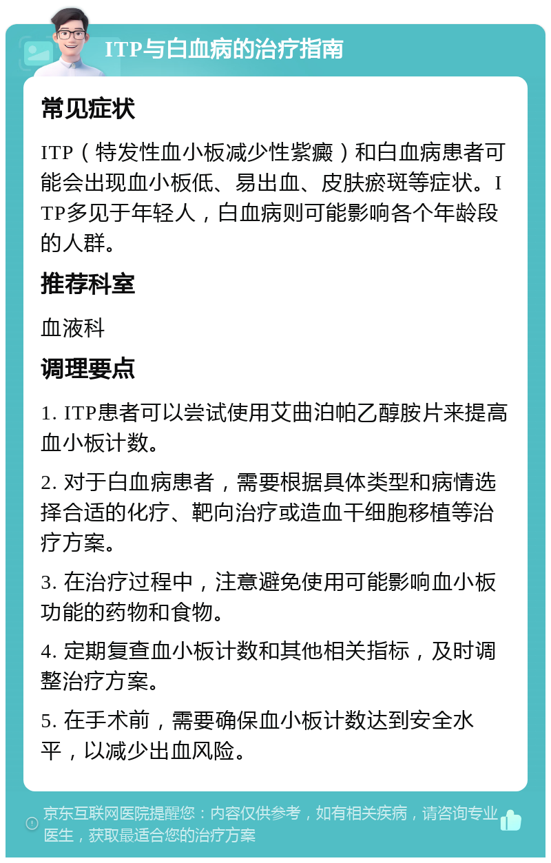 ITP与白血病的治疗指南 常见症状 ITP（特发性血小板减少性紫癜）和白血病患者可能会出现血小板低、易出血、皮肤瘀斑等症状。ITP多见于年轻人，白血病则可能影响各个年龄段的人群。 推荐科室 血液科 调理要点 1. ITP患者可以尝试使用艾曲泊帕乙醇胺片来提高血小板计数。 2. 对于白血病患者，需要根据具体类型和病情选择合适的化疗、靶向治疗或造血干细胞移植等治疗方案。 3. 在治疗过程中，注意避免使用可能影响血小板功能的药物和食物。 4. 定期复查血小板计数和其他相关指标，及时调整治疗方案。 5. 在手术前，需要确保血小板计数达到安全水平，以减少出血风险。