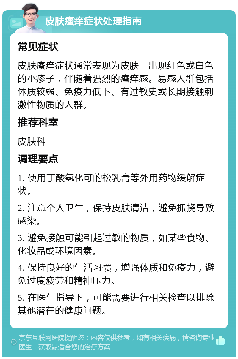 皮肤瘙痒症状处理指南 常见症状 皮肤瘙痒症状通常表现为皮肤上出现红色或白色的小疹子，伴随着强烈的瘙痒感。易感人群包括体质较弱、免疫力低下、有过敏史或长期接触刺激性物质的人群。 推荐科室 皮肤科 调理要点 1. 使用丁酸氢化可的松乳膏等外用药物缓解症状。 2. 注意个人卫生，保持皮肤清洁，避免抓挠导致感染。 3. 避免接触可能引起过敏的物质，如某些食物、化妆品或环境因素。 4. 保持良好的生活习惯，增强体质和免疫力，避免过度疲劳和精神压力。 5. 在医生指导下，可能需要进行相关检查以排除其他潜在的健康问题。