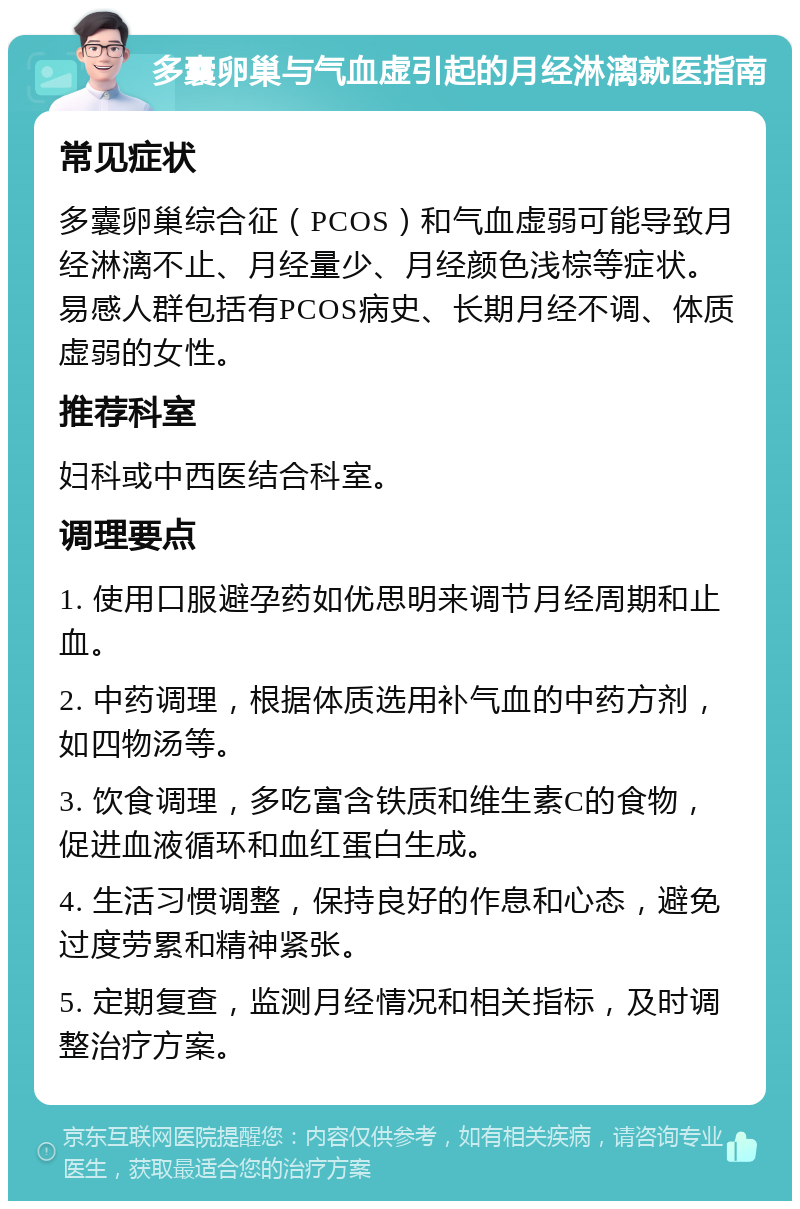 多囊卵巢与气血虚引起的月经淋漓就医指南 常见症状 多囊卵巢综合征（PCOS）和气血虚弱可能导致月经淋漓不止、月经量少、月经颜色浅棕等症状。易感人群包括有PCOS病史、长期月经不调、体质虚弱的女性。 推荐科室 妇科或中西医结合科室。 调理要点 1. 使用口服避孕药如优思明来调节月经周期和止血。 2. 中药调理，根据体质选用补气血的中药方剂，如四物汤等。 3. 饮食调理，多吃富含铁质和维生素C的食物，促进血液循环和血红蛋白生成。 4. 生活习惯调整，保持良好的作息和心态，避免过度劳累和精神紧张。 5. 定期复查，监测月经情况和相关指标，及时调整治疗方案。